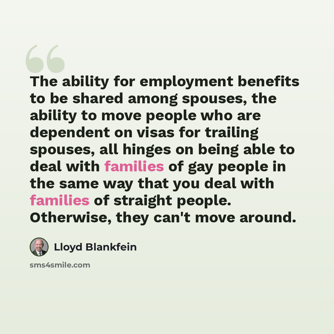 “The ability for employment benefits to be shared among spouses, the ability to move people who are dependent on visas for trailing spouses, all hinges on being able to deal with families of gay people in the same way that you deal with families of straight people. Otherwise, they can't move around.” quote by Lloyd Blankfein