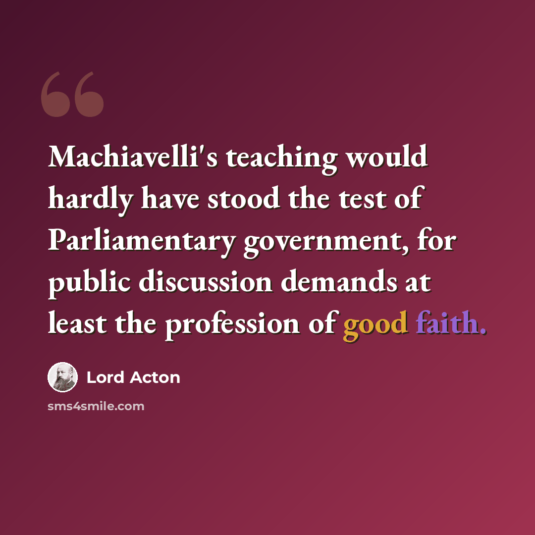 “Machiavelli's teaching would hardly have stood the test of Parliamentary government, for public discussion demands at least the profession of good faith.” quote by Lord Acton
