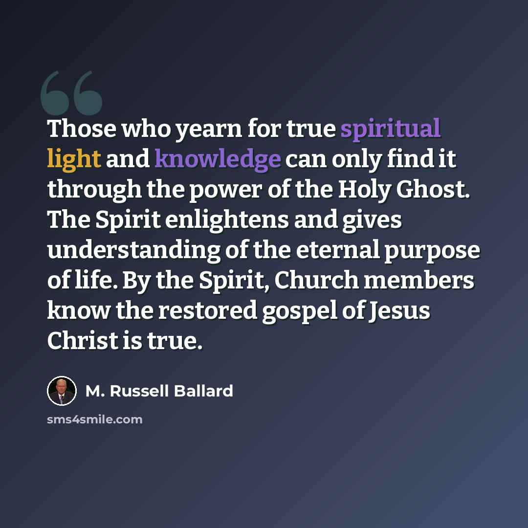 “Those who yearn for true spiritual light and knowledge can only find it through the power of the Holy Ghost. The Spirit enlightens and gives understanding of the eternal purpose of life. By the Spirit, Church members know the restored gospel of Jesus Christ is true.” quote by M. Russell Ballard