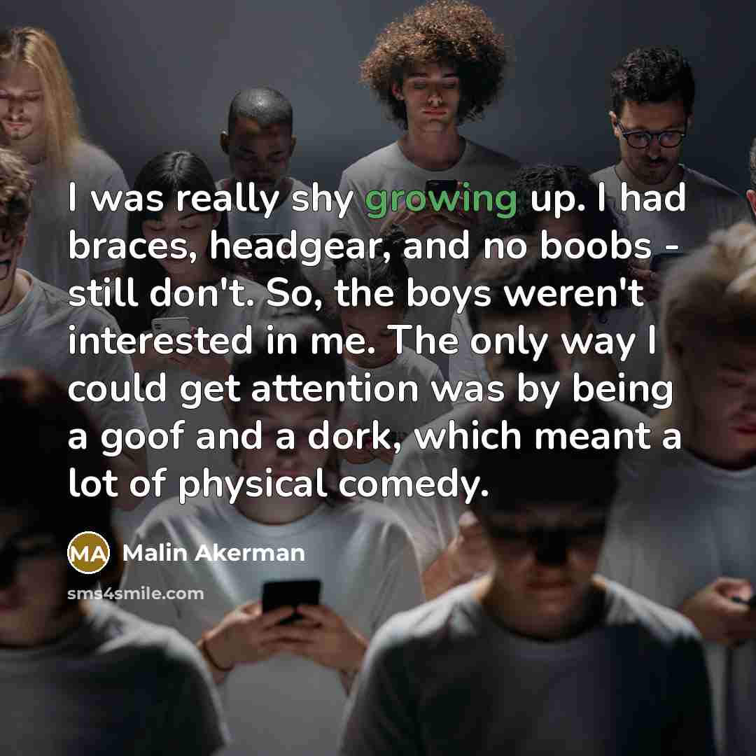 “I was really shy growing up. I had braces, headgear, and no boobs - still don't. So, the boys weren't interested in me. The only way I could get attention was by being a goof and a dork, which meant a lot of physical comedy.” quote by Malin Akerman