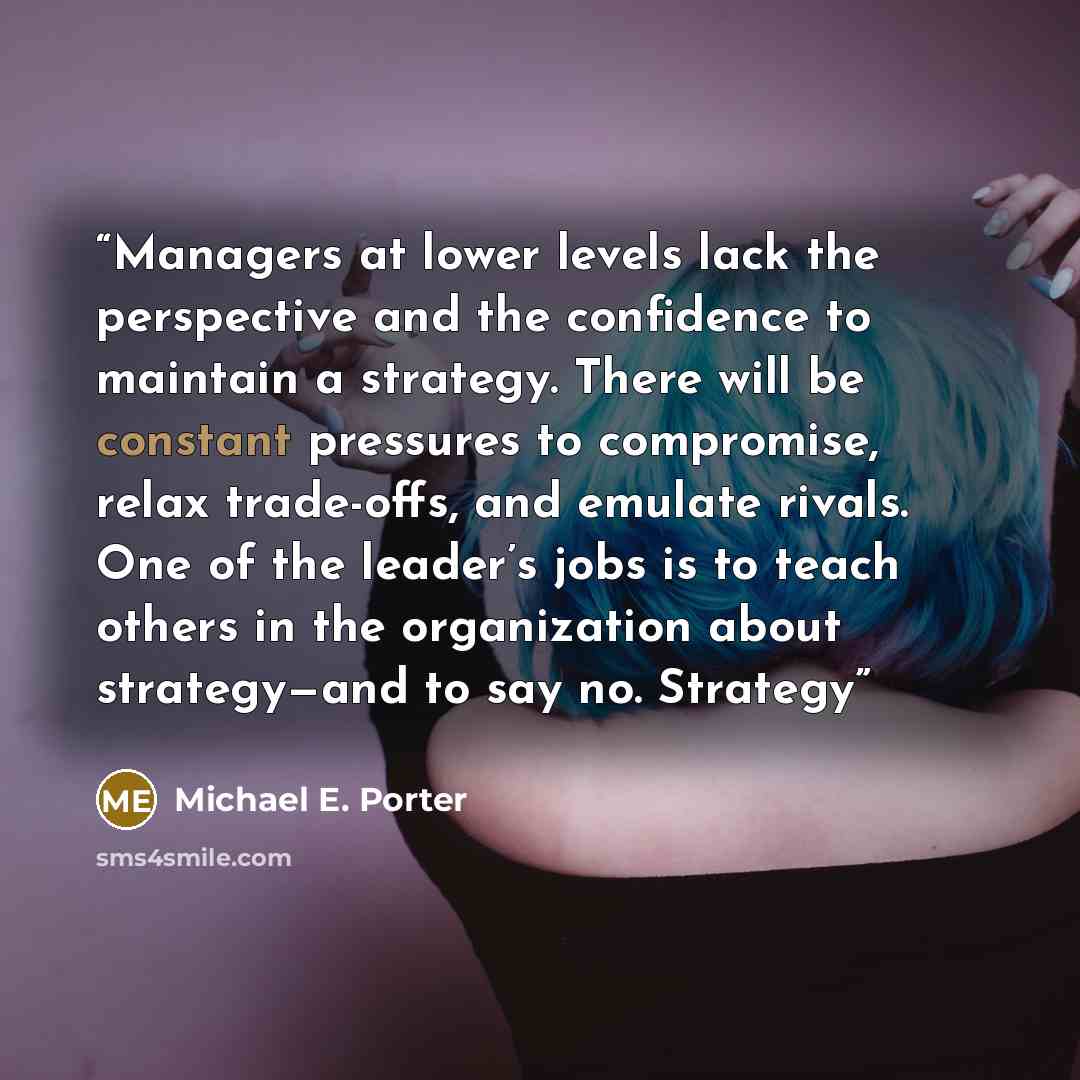 “Managers at lower levels lack the perspective and the confidence to maintain a strategy. There will be constant pressures to compromise, relax trade-offs, and emulate rivals. One of the leader’s jobs is to teach others in the organization about strategy—and to say no. Strategy” quote by Michael E. Porter