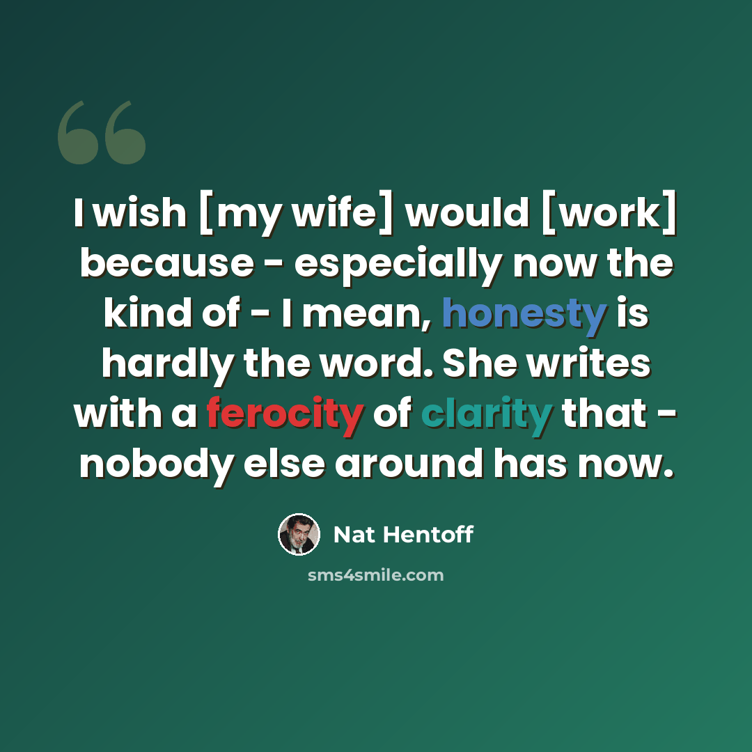 “I wish [my wife] would [work] because - especially now the kind of - I mean, honesty is hardly the word. She writes with a ferocity of clarity that - nobody else around has now.” quote by Nat Hentoff