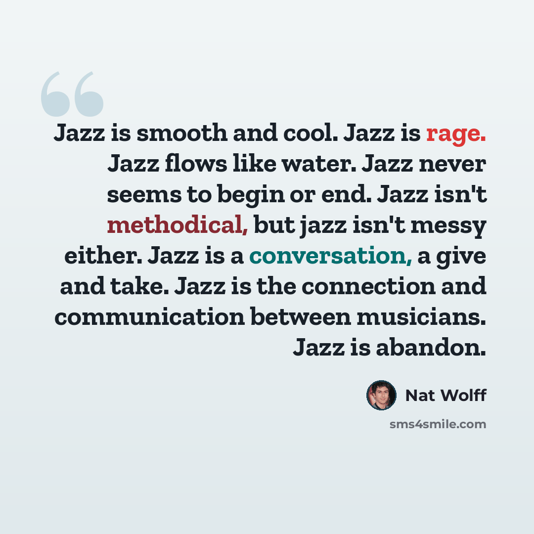 “Jazz is smooth and cool. Jazz is rage. Jazz flows like water. Jazz never seems to begin or end. Jazz isn't methodical, but jazz isn't messy either. Jazz is a conversation, a give and take. Jazz is the connection and communication between musicians. Jazz is abandon.” quote by Nat Wolff