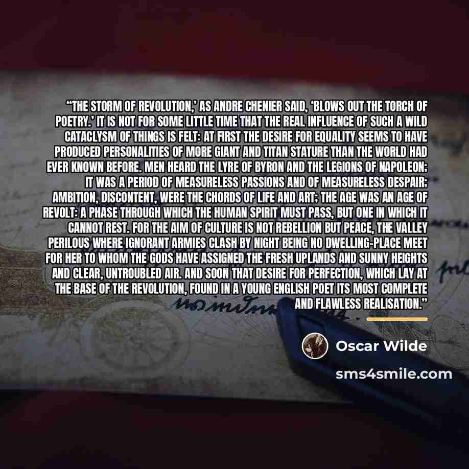 “The storm of revolution,’ as Andre Chenier said, ‘blows out the torch of poetry.’ It is not for some little time that the real influence of such a wild cataclysm of things is felt: at first the desire for equality seems to have produced personalities of more giant and Titan stature than the world…” quote by Oscar Wilde