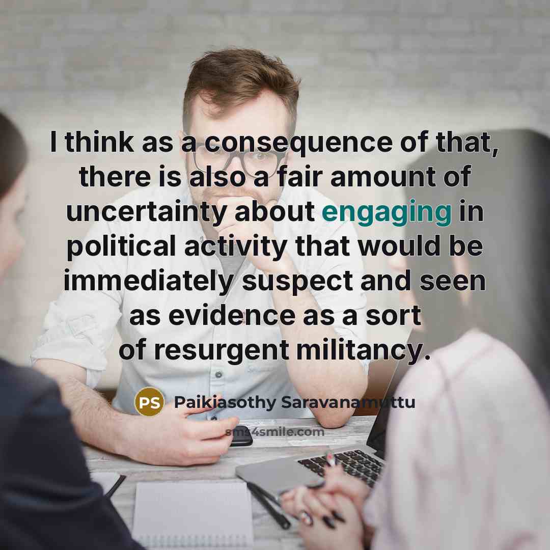 “I think as a consequence of that, there is also a fair amount of uncertainty about engaging in political activity that would be immediately suspect and seen as evidence as a sort of resurgent militancy.” quote by Paikiasothy Saravanamuttu