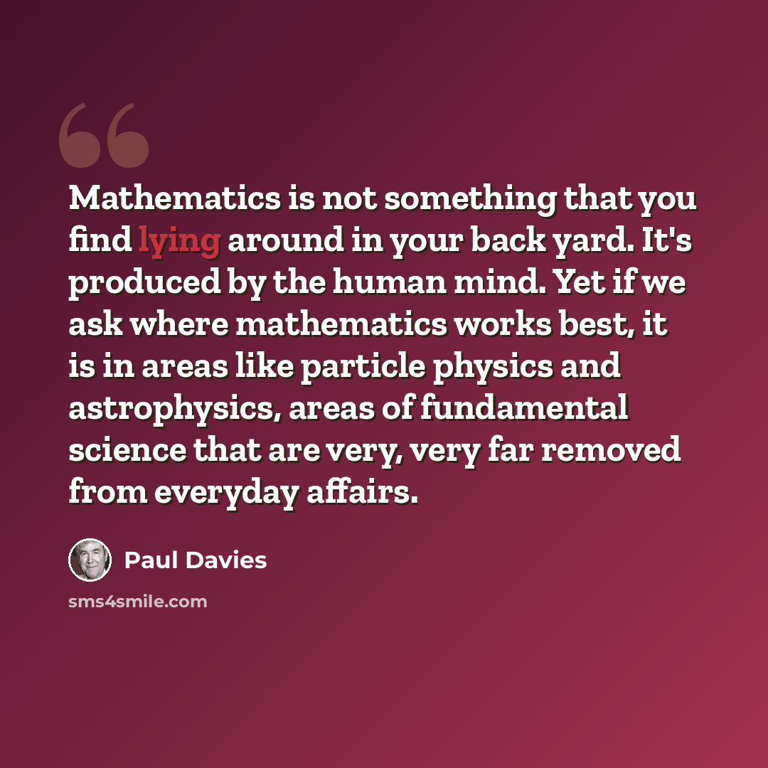 “Mathematics is not something that you find lying around in your back yard. It's produced by the human mind. Yet if we ask where mathematics works best, it is in areas like particle physics and astrophysics, areas of fundamental science that are very, very far removed from everyday affairs.” quote by Paul Davies