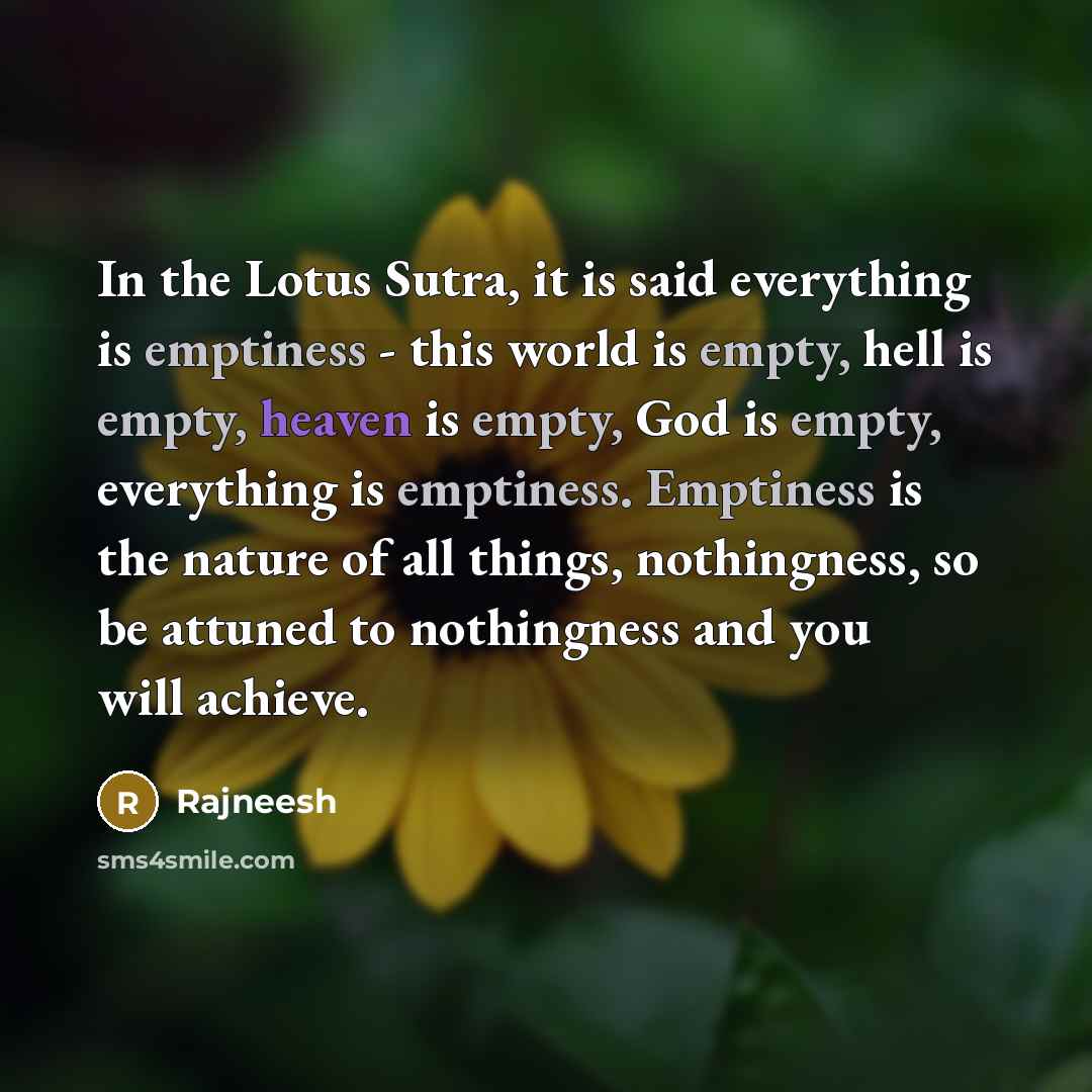 “In the Lotus Sutra, it is said everything is emptiness - this world is empty, hell is empty, heaven is empty, God is empty, everything is emptiness. Emptiness is the nature of all things, nothingness, so be attuned to nothingness and you will achieve.” quote by Rajneesh