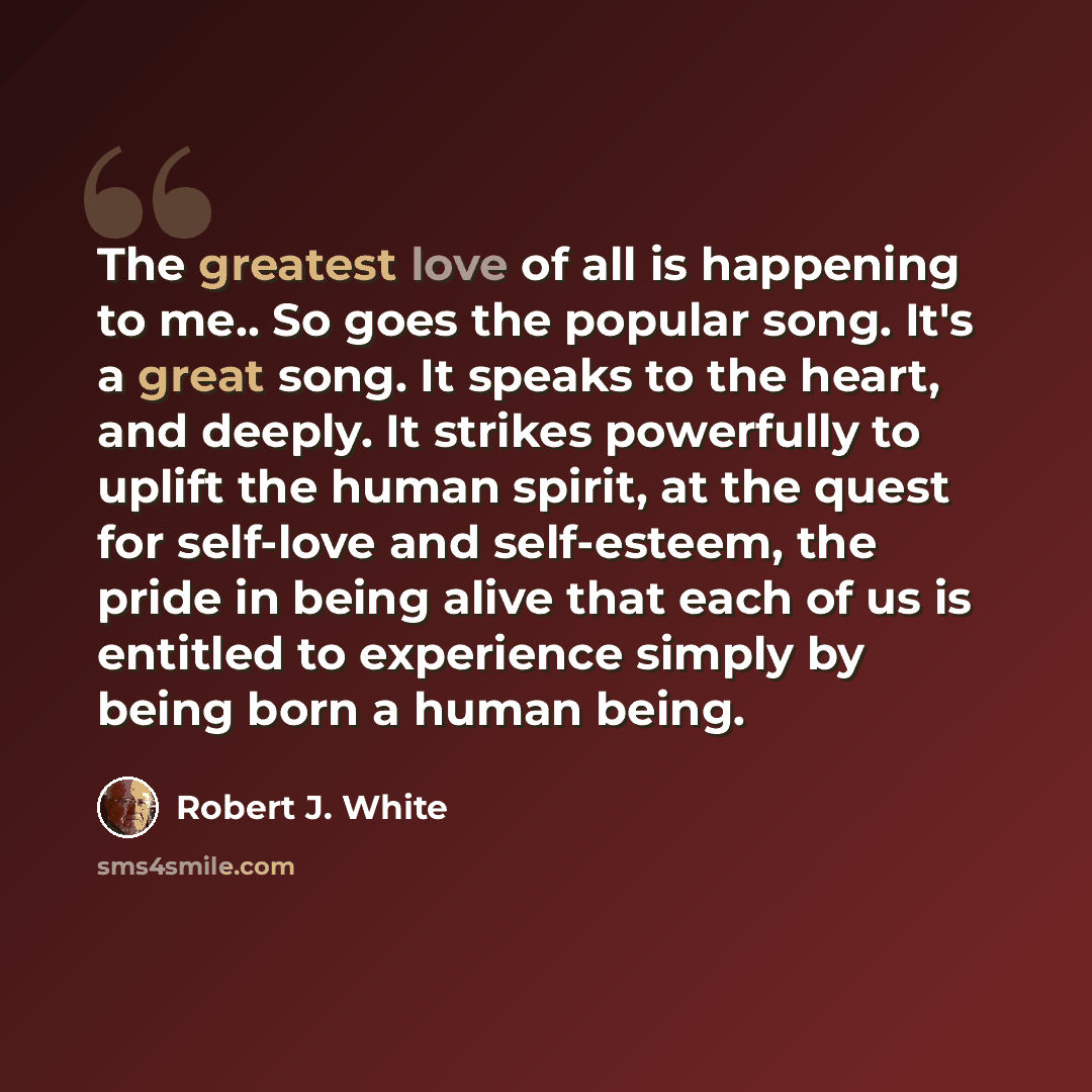 “The greatest love of all is happening to me.. So goes the popular song. It's a great song. It speaks to the heart, and deeply. It strikes powerfully to uplift the human spirit, at the quest for self-love and self-esteem, the pride in being alive that each of us is entitled to experience simply by…” quote by Robert J. White