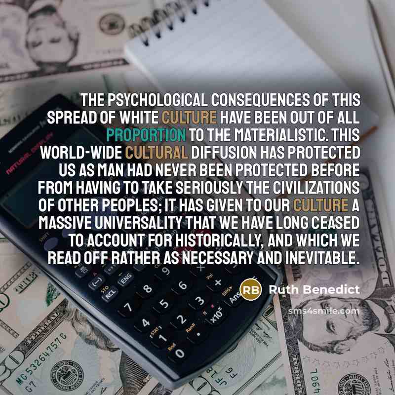 “The psychological consequences of this spread of white culture have been out of all proportion to the materialistic. This world-wide cultural diffusion has protected us as man had never been protected before from having to take seriously the civilizations of other peoples; it has given to our…” quote by Ruth Benedict