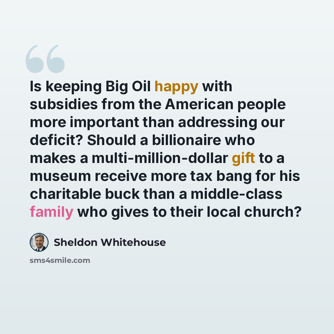 “Is keeping Big Oil happy with subsidies from the American people more important than addressing our deficit? Should a billionaire who makes a multi-million-dollar gift to a museum receive more tax bang for his charitable buck than a middle-class family who gives to their local church?” quote by Sheldon Whitehouse