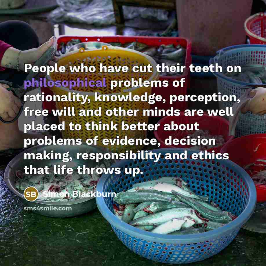 “People who have cut their teeth on philosophical problems of rationality, knowledge, perception, free will and other minds are well placed to think better about problems of evidence, decision making, responsibility and ethics that life throws up.” quote by Simon Blackburn