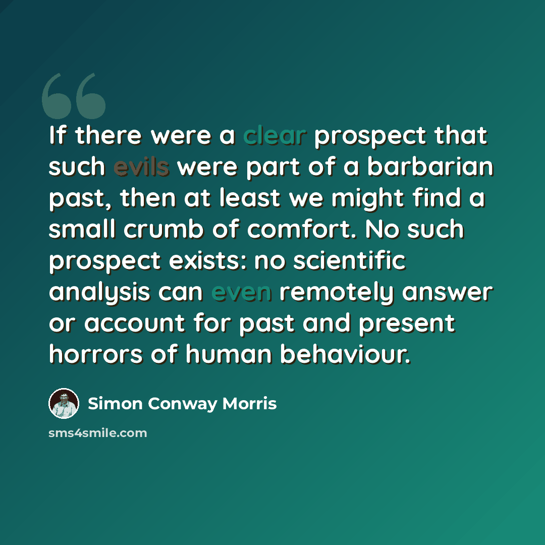 “If there were a clear prospect that such evils were part of a barbarian past, then at least we might find a small crumb of comfort. No such prospect exists: no scientific analysis can even remotely answer or account for past and present horrors of human behaviour.” quote by Simon Conway Morris