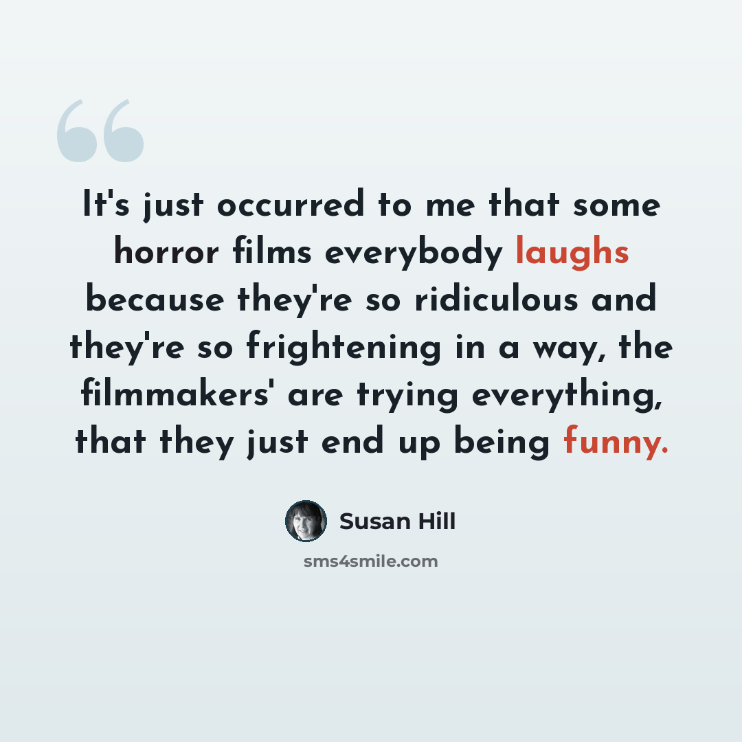 “It's just occurred to me that some horror films everybody laughs because they're so ridiculous and they're so frightening in a way, the filmmakers' are trying everything, that they just end up being funny.” quote by Susan Hill