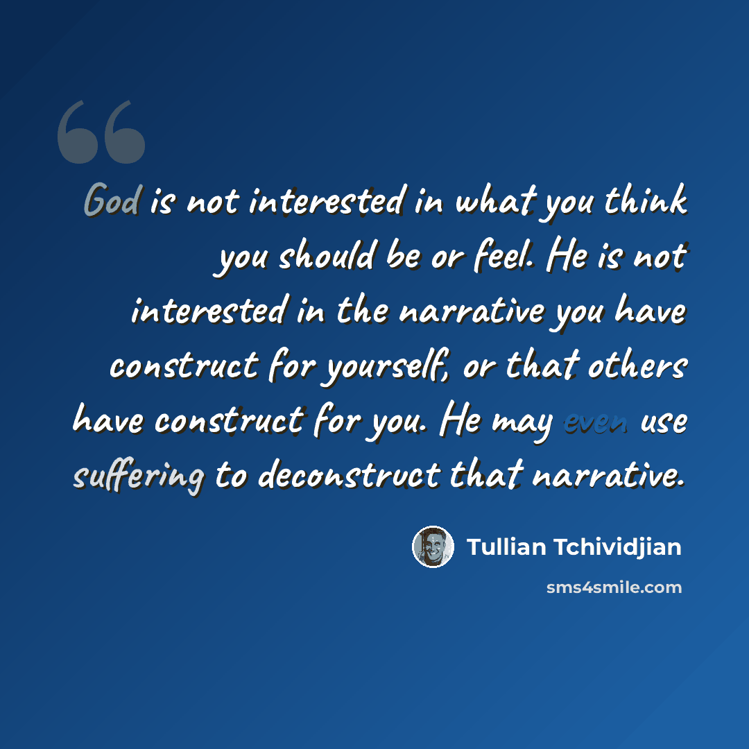 “God is not interested in what you think you should be or feel. He is not interested in the narrative you have construct for yourself, or that others have construct for you. He may even use suffering to deconstruct that narrative.” quote by Tullian Tchividjian