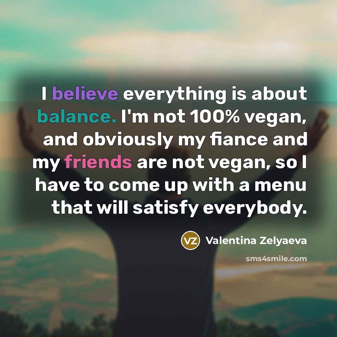 “I believe everything is about balance. I'm not 100% vegan, and obviously my fiance and my friends are not vegan, so I have to come up with a menu that will satisfy everybody.” quote by Valentina Zelyaeva