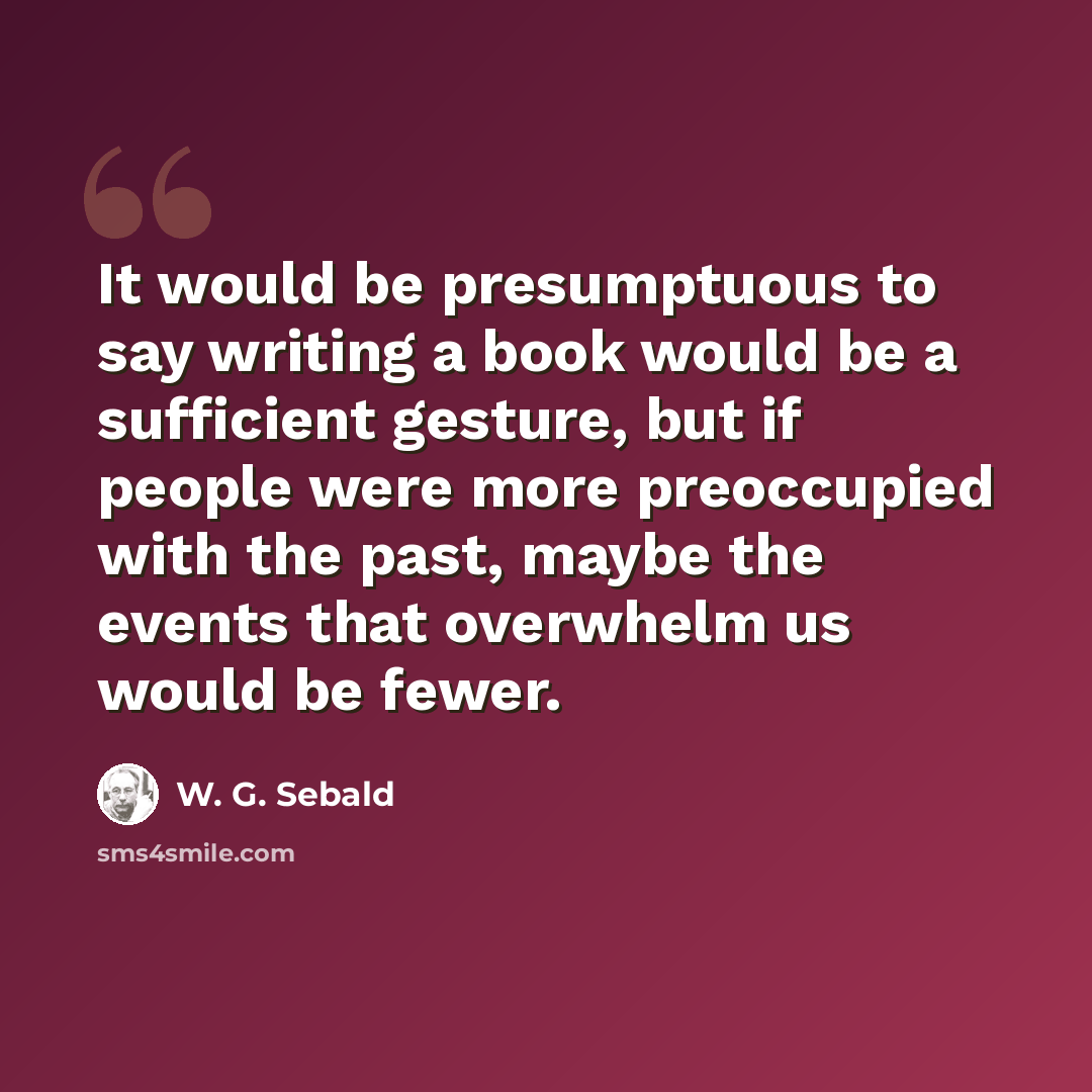 “It would be presumptuous to say writing a book would be a sufficient gesture, but if people were more preoccupied with the past, maybe the events that overwhelm us would be fewer.” quote by W. G. Sebald