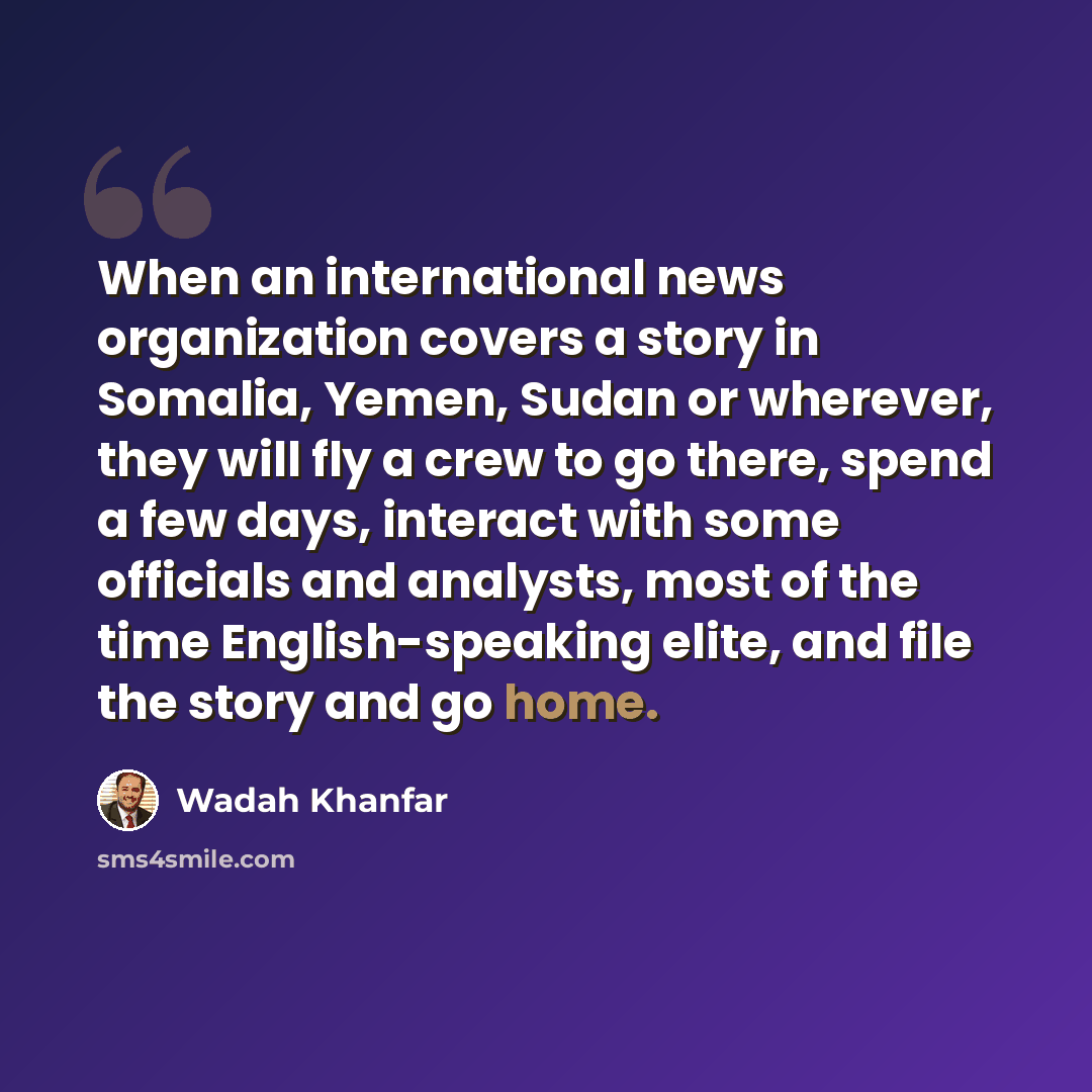 “When an international news organization covers a story in Somalia, Yemen, Sudan or wherever, they will fly a crew to go there, spend a few days, interact with some officials and analysts, most of the time English-speaking elite, and file the story and go home.” quote by Wadah Khanfar
