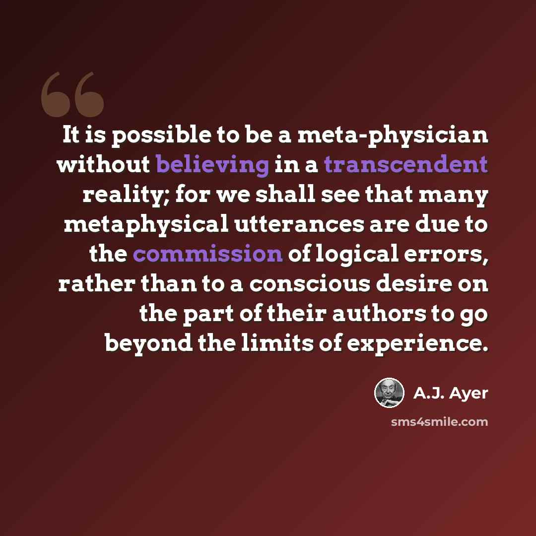 “It is possible to be a meta-physician without believing in a transcendent reality; for we shall see that many metaphysical utterances are due to the commission of logical errors, rather than to a conscious desire on the part of their authors to go beyond the limits of experience.” quote by A.J. Ayer
