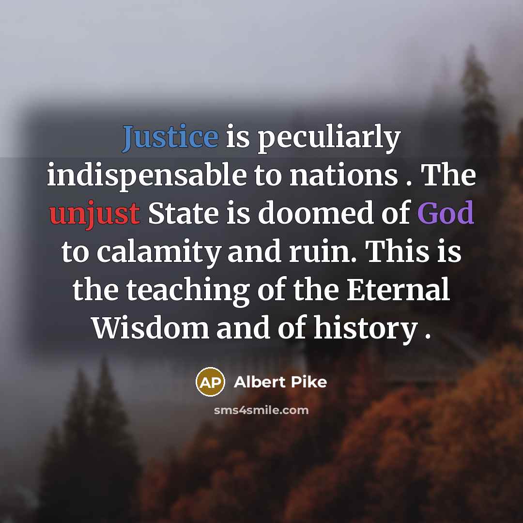 “Justice is peculiarly indispensable to nations . The unjust State is doomed of God to calamity and ruin. This is the teaching of the Eternal Wisdom and of history .” quote by Albert Pike