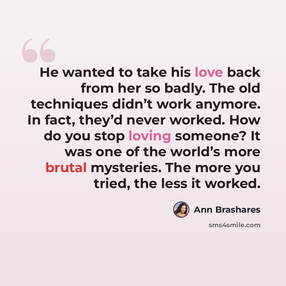 “He wanted to take his love back from her so badly. The old techniques didn’t work anymore. In fact, they’d never worked. How do you stop loving someone? It was one of the world’s more brutal mysteries. The more you tried, the less it worked.” quote by Ann Brashares