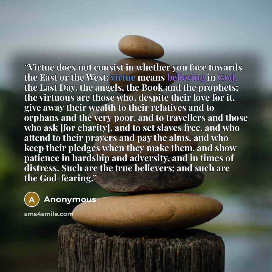 “Virtue does not consist in whether you face towards the East or the West; virtue means believing in God, the Last Day, the angels, the Book and the prophets; the virtuous are those who, despite their love for it, give away their wealth to their relatives and to orphans and the very poor, and to…” quote by Anonymous