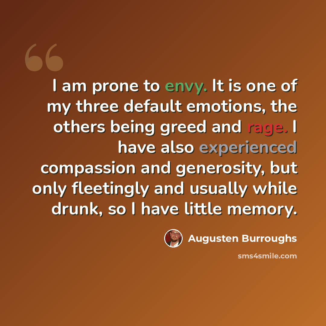“I am prone to envy. It is one of my three default emotions, the others being greed and rage. I have also experienced compassion and generosity, but only fleetingly and usually while drunk, so I have little memory.” quote by Augusten Burroughs