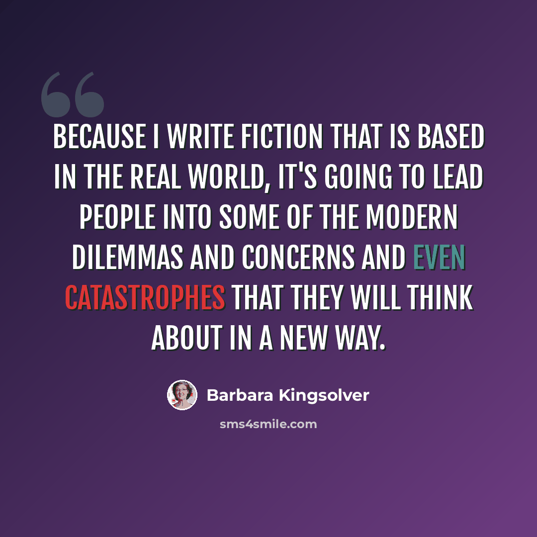 “Because I write fiction that is based in the real world, it's going to lead people into some of the modern dilemmas and concerns and even catastrophes that they will think about in a new way.” quote by Barbara Kingsolver