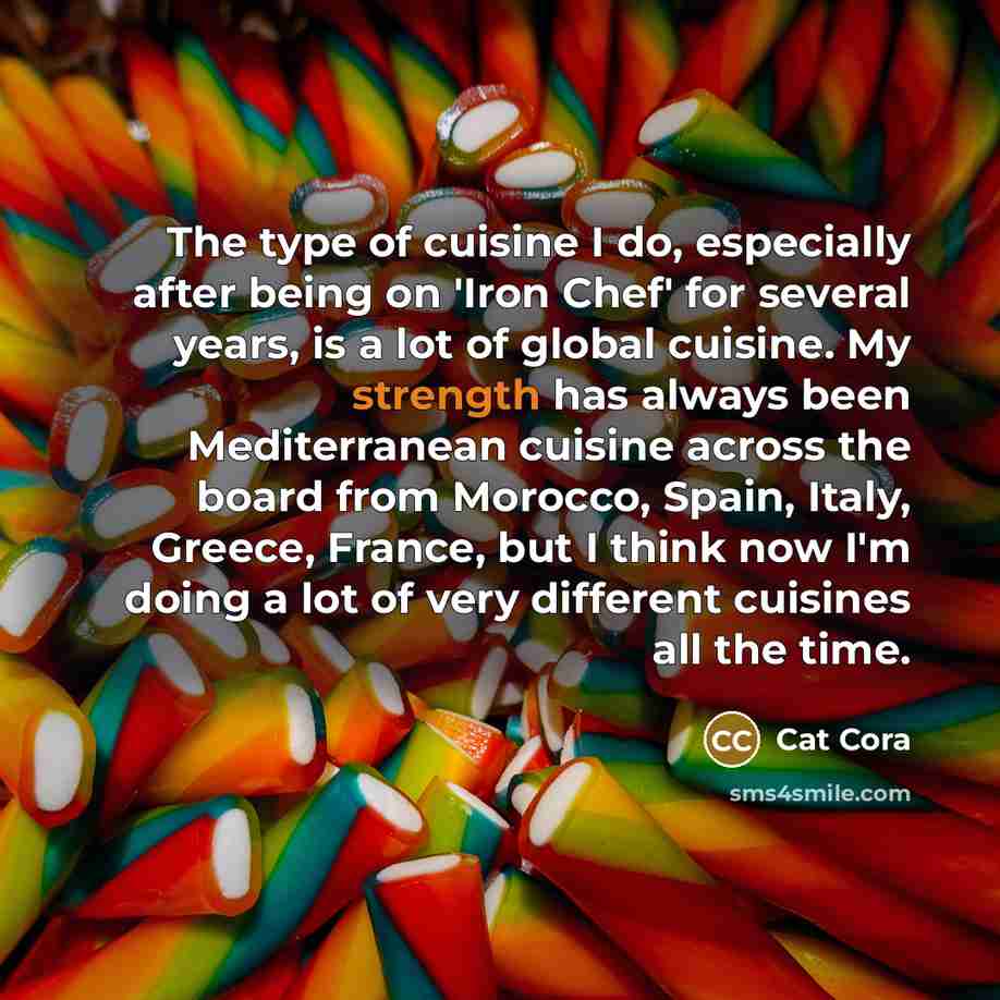 “The type of cuisine I do, especially after being on 'Iron Chef' for several years, is a lot of global cuisine. My strength has always been Mediterranean cuisine across the board from Morocco, Spain, Italy, Greece, France, but I think now I'm doing a lot of very different cuisines all the time.” quote by Cat Cora