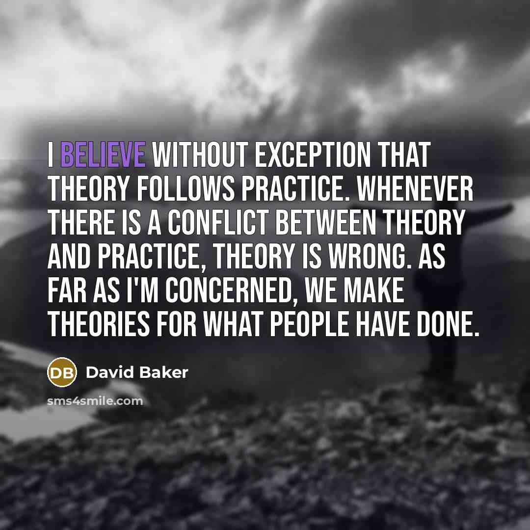 “I believe without exception that theory follows practice. Whenever there is a conflict between theory and practice, theory is wrong. As far as I'm concerned, we make theories for what people have done.” quote by David Baker