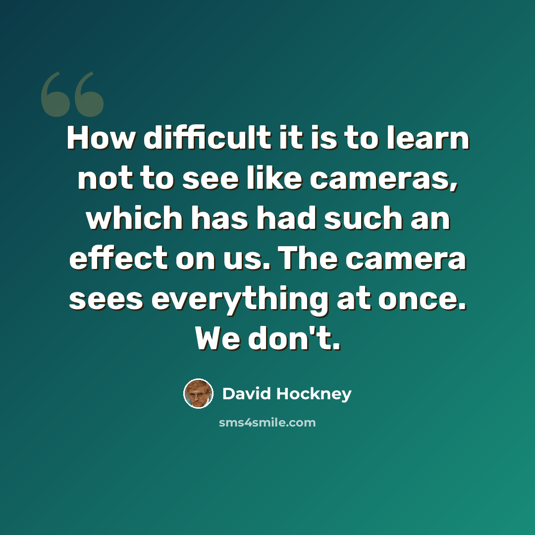 “How difficult it is to learn not to see like cameras, which has had such an effect on us. The camera sees everything at once. We don't.” quote by David Hockney