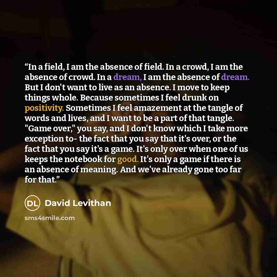 “In a field, I am the absence of field. In a crowd, I am the absence of crowd. In a dream, I am the absence of dream. But I don't want to live as an absence. I move to keep things whole. Because sometimes I feel drunk on positivity. Sometimes I feel amazement at the tangle of words and lives, and I…” quote by David Levithan
