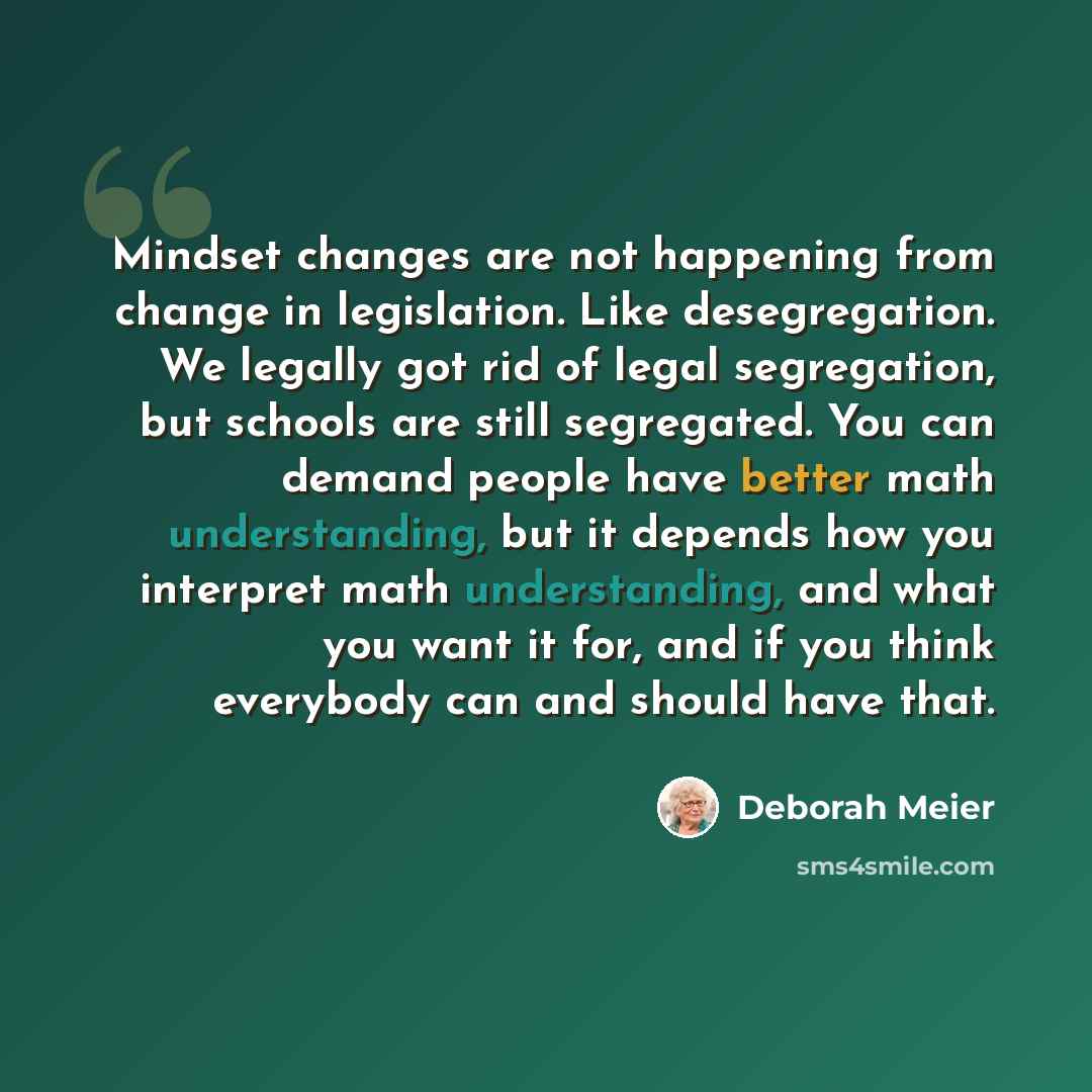 “Mindset changes are not happening from change in legislation. Like desegregation. We legally got rid of legal segregation, but schools are still segregated. You can demand people have better math understanding, but it depends how you interpret math understanding, and what you want it for, and if…” quote by Deborah Meier