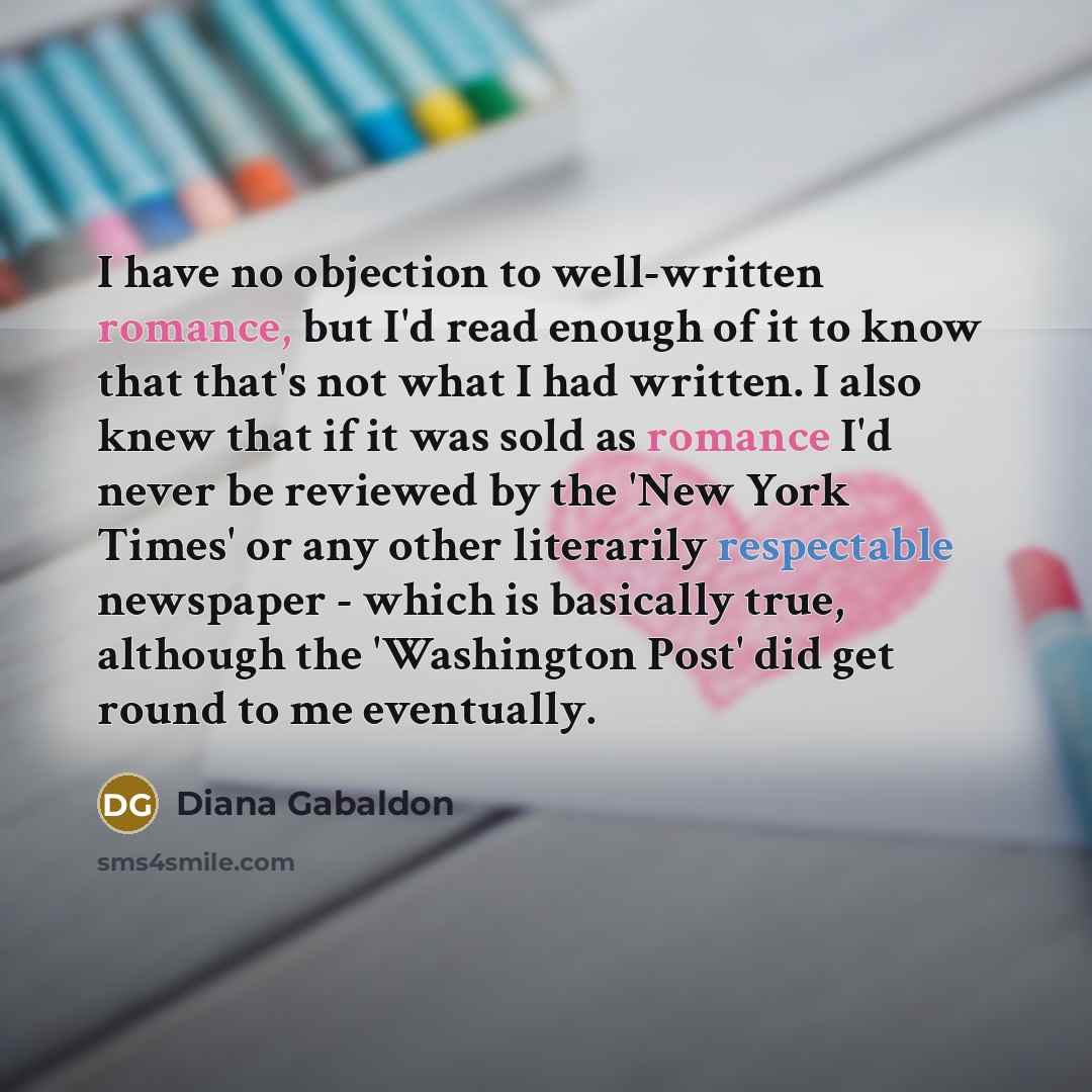 “I have no objection to well-written romance, but I'd read enough of it to know that that's not what I had written. I also knew that if it was sold as romance I'd never be reviewed by the 'New York Times' or any other literarily respectable newspaper - which is basically true, although the…” quote by Diana Gabaldon