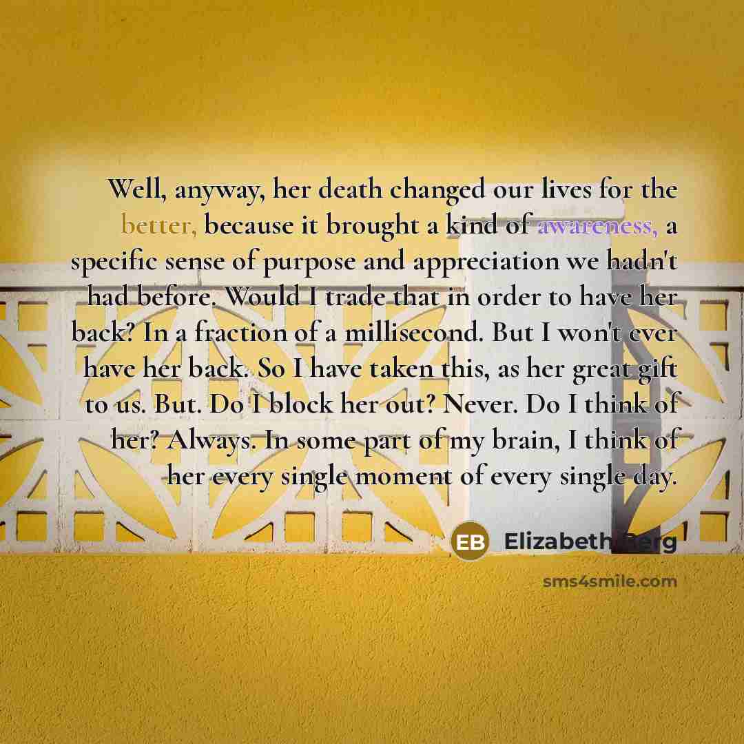 “Well, anyway, her death changed our lives for the better, because it brought a kind of awareness, a specific sense of purpose and appreciation we hadn't had before. Would I trade that in order to have her back? In a fraction of a millisecond. But I won't ever have her back. So I have taken this…” quote by Elizabeth Berg