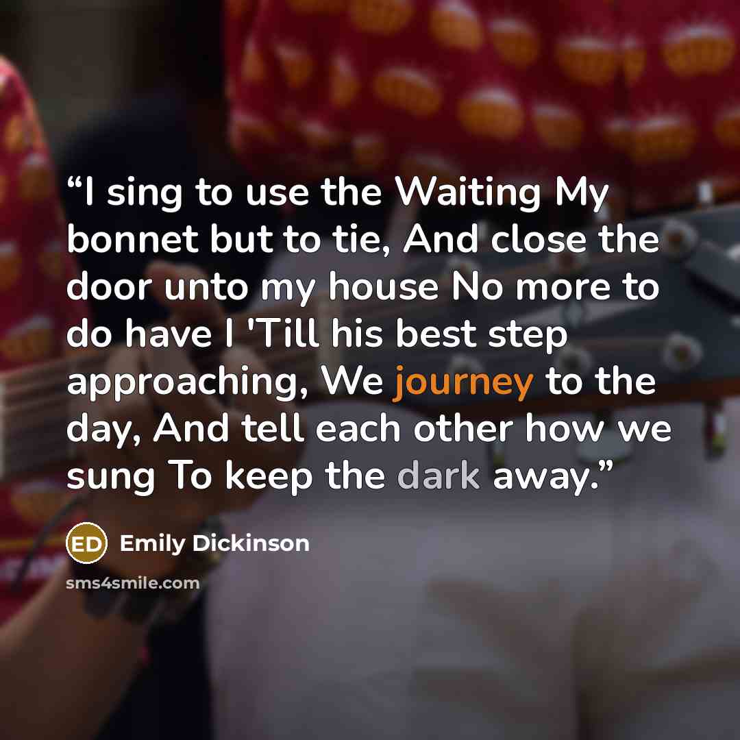 “I sing to use the Waiting My bonnet but to tie, And close the door unto my house No more to do have I 'Till his best step approaching, We journey to the day, And tell each other how we sung To keep the dark away.” quote by Emily Dickinson
