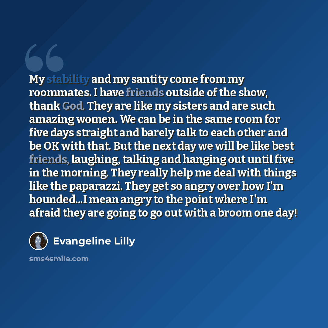 “My stability and my santity come from my roommates. I have friends outside of the show, thank God. They are like my sisters and are such amazing women. We can be in the same room for five days straight and barely talk to each other and be OK with that. But the next day we will be like best…” quote by Evangeline Lilly