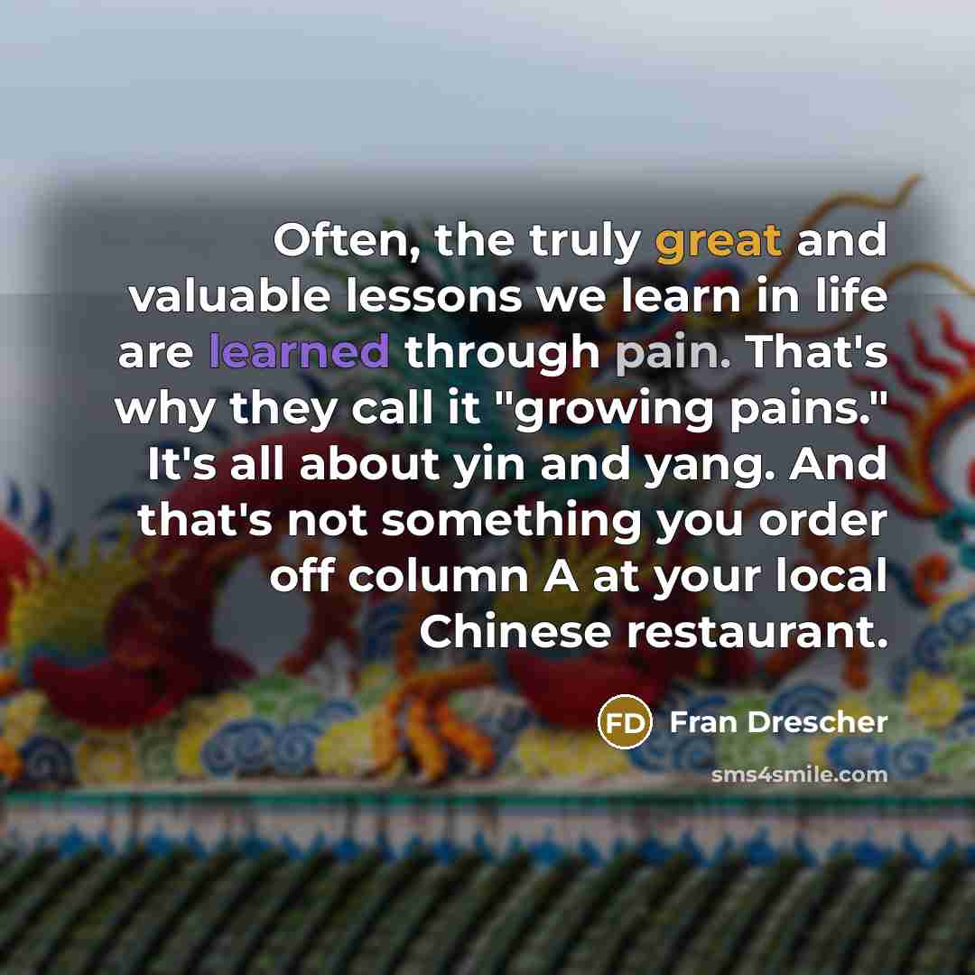 “Often, the truly great and valuable lessons we learn in life are learned through pain. That's why they call it "growing pains." It's all about yin and yang. And that's not something you order off column A at your local Chinese restaurant.” quote by Fran Drescher