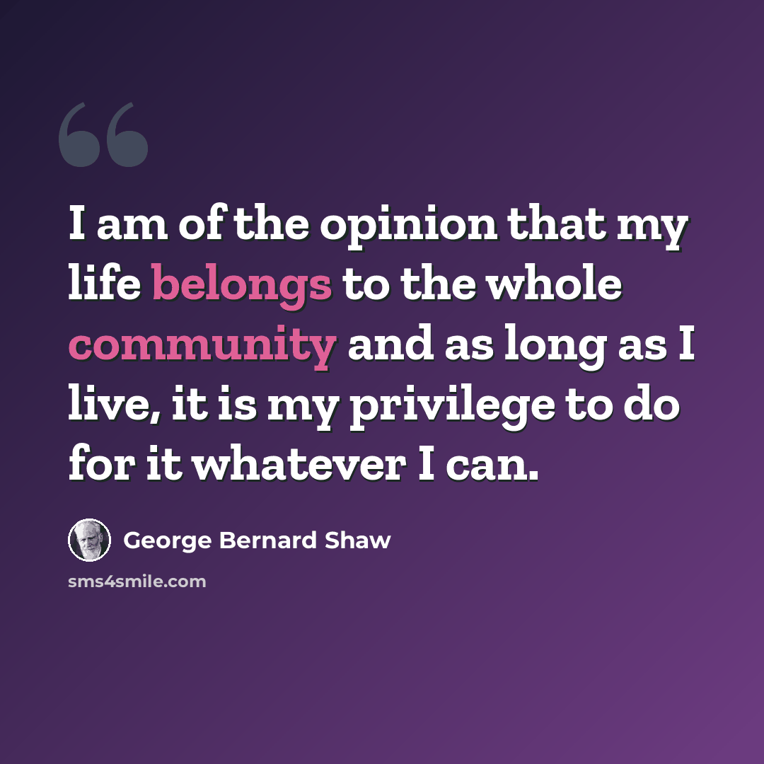 “I am of the opinion that my life belongs to the whole community and as long as I live, it is my privilege to do for it whatever I can.” quote by George Bernard Shaw