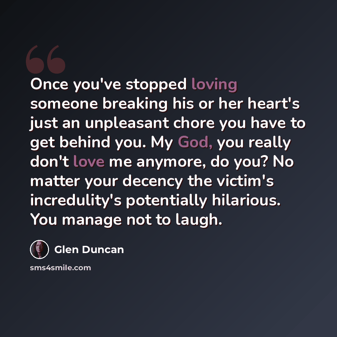 “Once you've stopped loving someone breaking his or her heart's just an unpleasant chore you have to get behind you. My God, you really don't love me anymore, do you? No matter your decency the victim's incredulity's potentially hilarious. You manage not to laugh.” quote by Glen Duncan