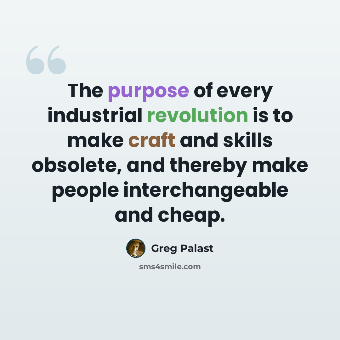 “The purpose of every industrial revolution is to make craft and skills obsolete, and thereby make people interchangeable and cheap.” quote by Greg Palast