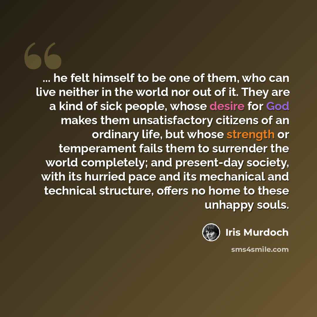 “... he felt himself to be one of them, who can live neither in the world nor out of it. They are a kind of sick people, whose desire for God makes them unsatisfactory citizens of an ordinary life, but whose strength or temperament fails them to surrender the world completely; and present-day…” quote by Iris Murdoch