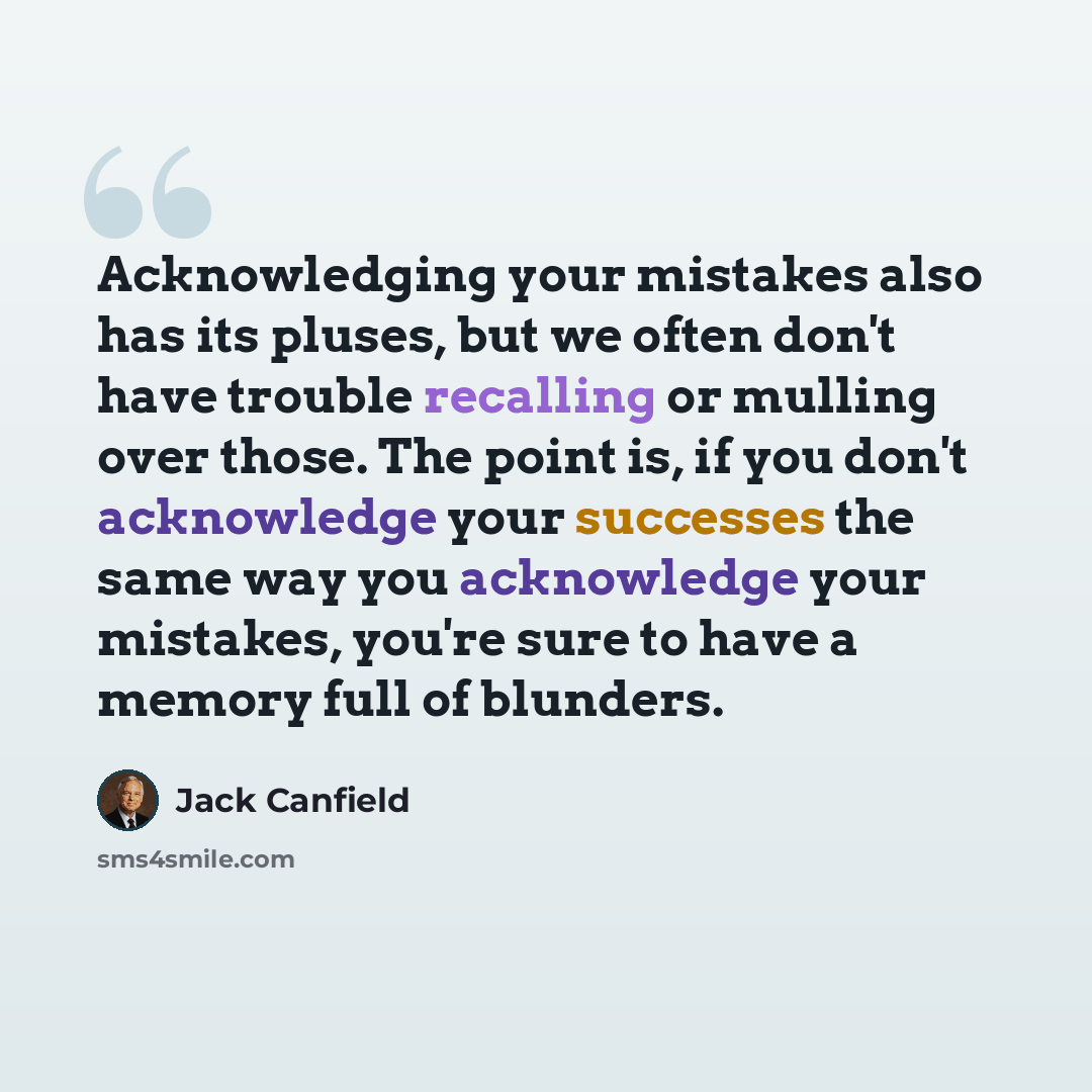 “Acknowledging your mistakes also has its pluses, but we often don't have trouble recalling or mulling over those. The point is, if you don't acknowledge your successes the same way you acknowledge your mistakes, you're sure to have a memory full of blunders.” quote by Jack Canfield