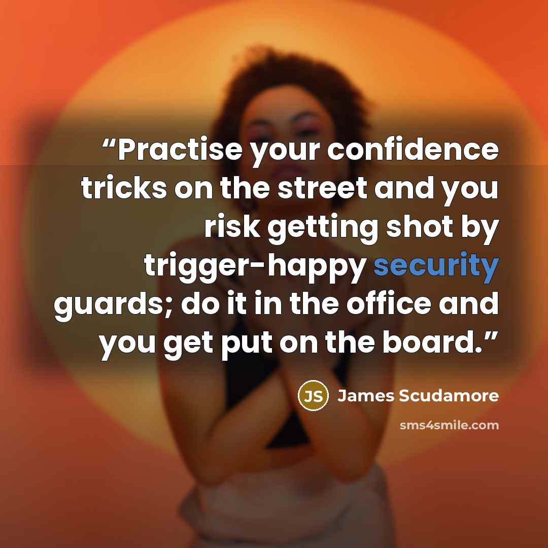 “Practise your confidence tricks on the street and you risk getting shot by trigger-happy security guards; do it in the office and you get put on the board.” quote by James Scudamore