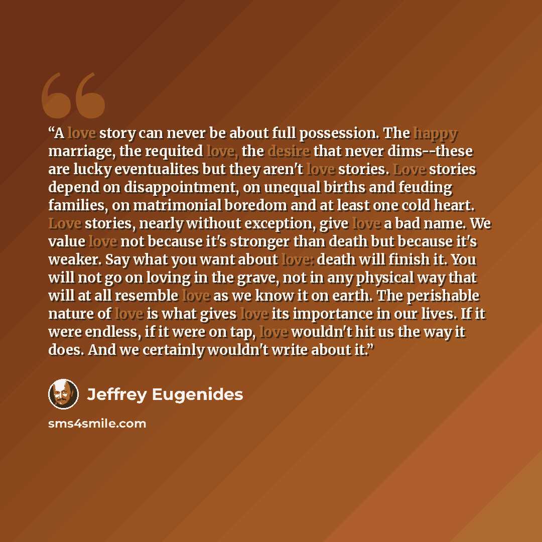 “A love story can never be about full possession. The happy marriage, the requited love, the desire that never dims--these are lucky eventualites but they aren't love stories. Love stories depend on disappointment, on unequal births and feuding families, on matrimonial boredom and at least one cold…” quote by Jeffrey Eugenides