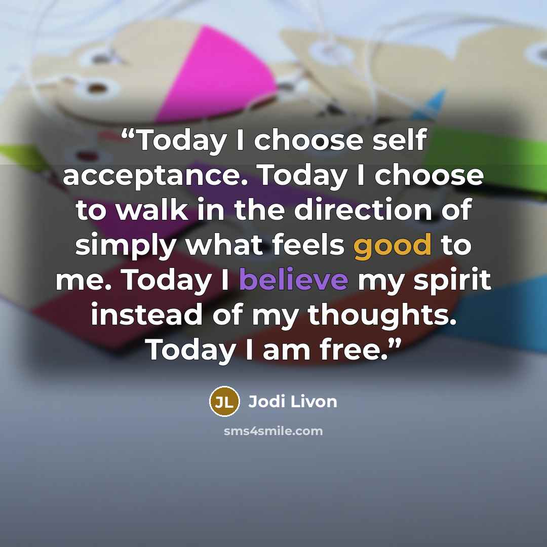 “Today I choose self acceptance. Today I choose to walk in the direction of simply what feels good to me. Today I believe my spirit instead of my thoughts. Today I am free.” quote by Jodi Livon