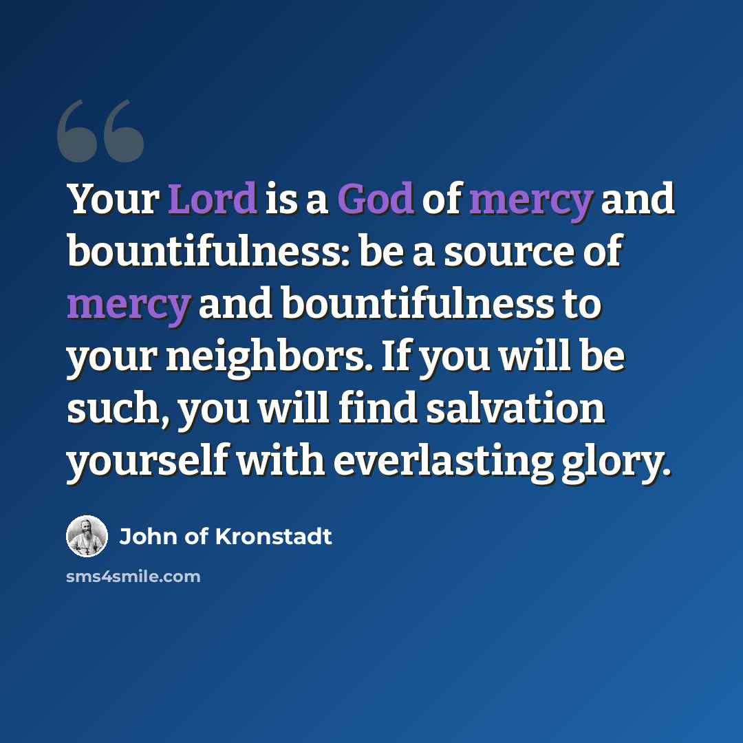 “Your Lord is a God of mercy and bountifulness: be a source of mercy and bountifulness to your neighbors. If you will be such, you will find salvation yourself with everlasting glory.” quote by John of Kronstadt
