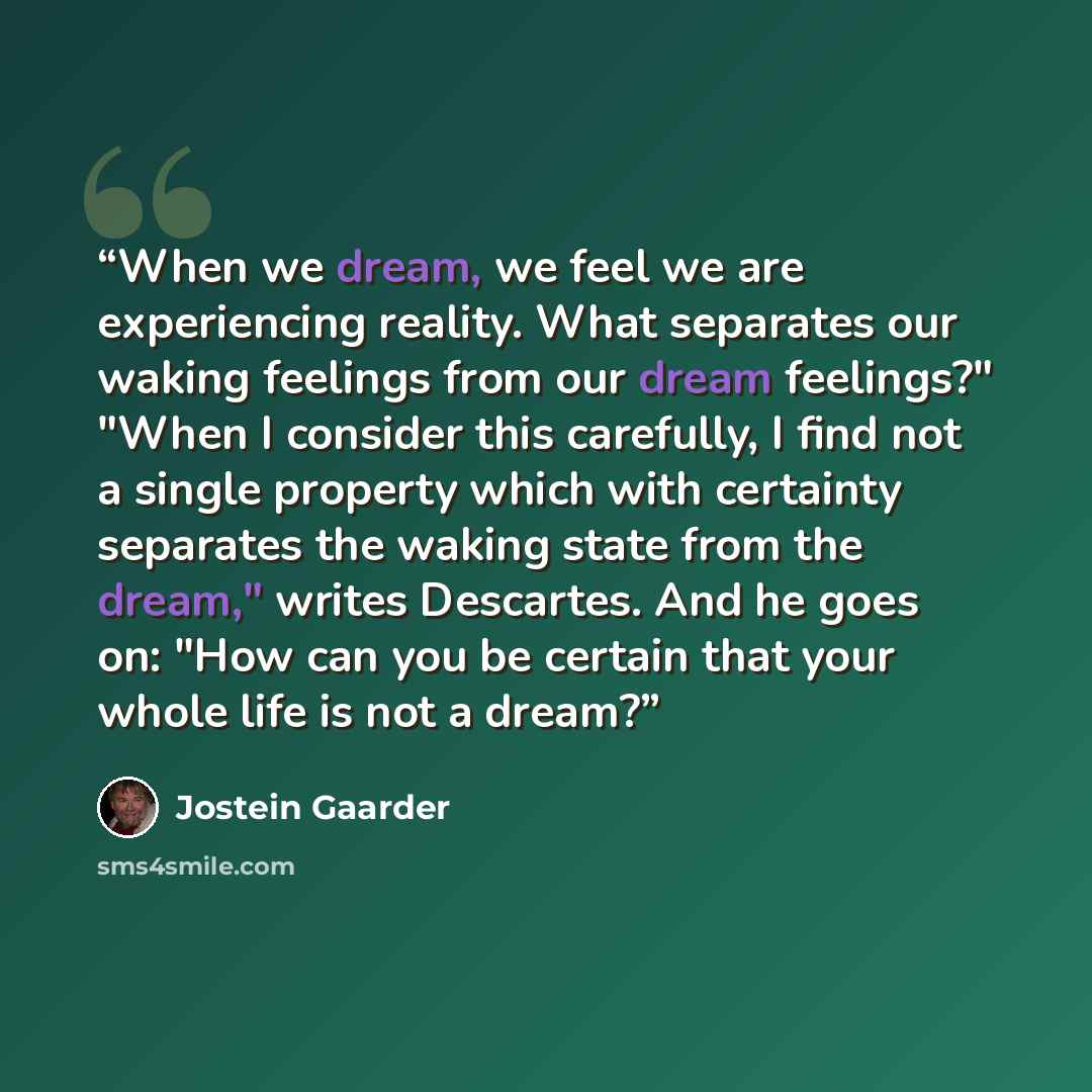 “When we dream, we feel we are experiencing reality. What separates our waking feelings from our dream feelings?" "When I consider this carefully, I find not a single property which with certainty separates the waking state from the dream," writes Descartes. And he goes on: "How can you be certain…” quote by Jostein Gaarder