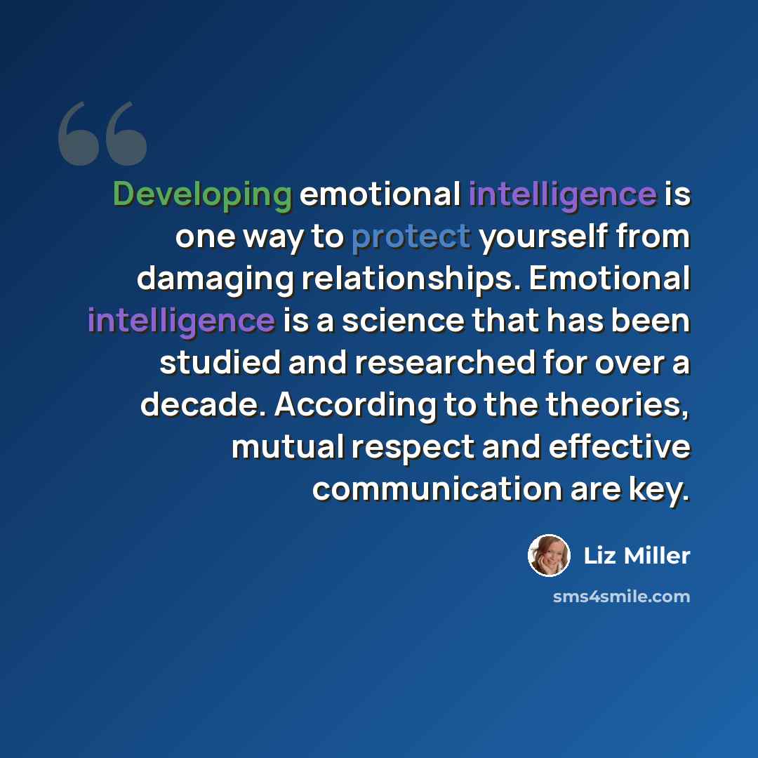 “Developing emotional intelligence is one way to protect yourself from damaging relationships. Emotional intelligence is a science that has been studied and researched for over a decade. According to the theories, mutual respect and effective communication are key.” quote by Liz Miller