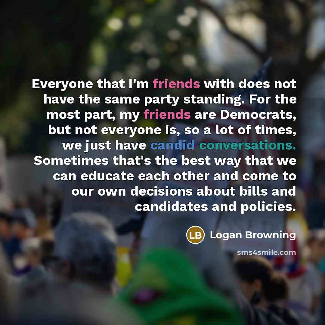 “Everyone that I'm friends with does not have the same party standing. For the most part, my friends are Democrats, but not everyone is, so a lot of times, we just have candid conversations. Sometimes that's the best way that we can educate each other and come to our own decisions about bills and…” quote by Logan Browning