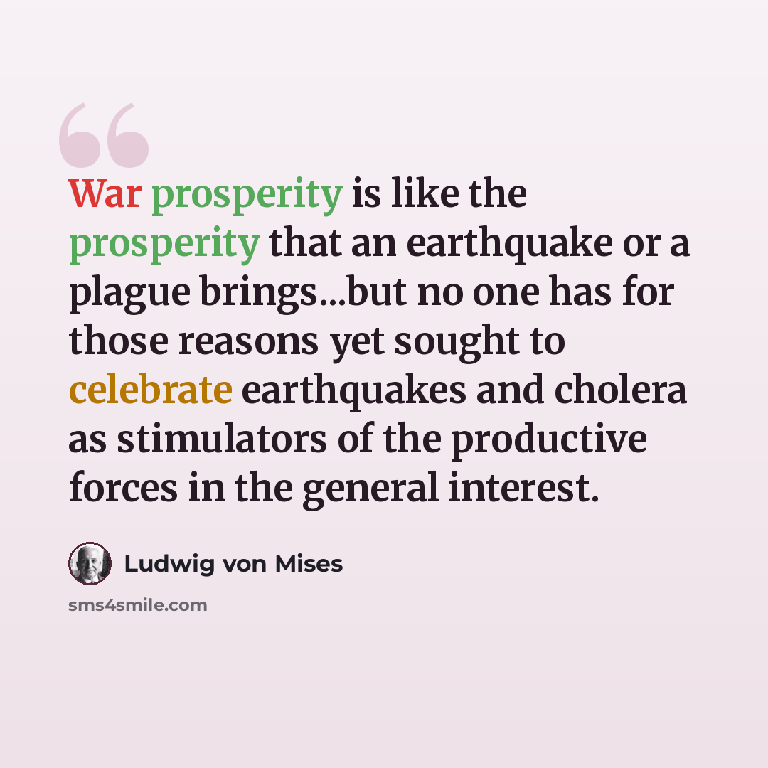 “War prosperity is like the prosperity that an earthquake or a plague brings...but no one has for those reasons yet sought to celebrate earthquakes and cholera as stimulators of the productive forces in the general interest.” quote by Ludwig von Mises